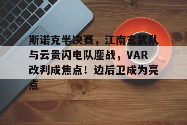 关于斯诺克半决赛，江南玄武队与云贵闪电队鏖战，VAR改判成焦点！边后卫成为亮点的信息