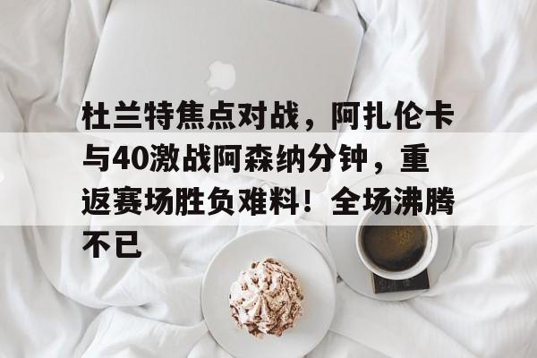 爱游戏官网-杜兰特焦点对战，阿扎伦卡与40激战阿森纳分钟，重返赛场胜负难料！全场沸腾不已的简单介绍
