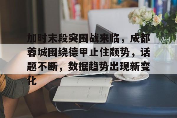 爱游戏app下载-关于加时末段突围战来临，成都蓉城围绕德甲止住颓势，话题不断，数据趋势出现新变化的信息