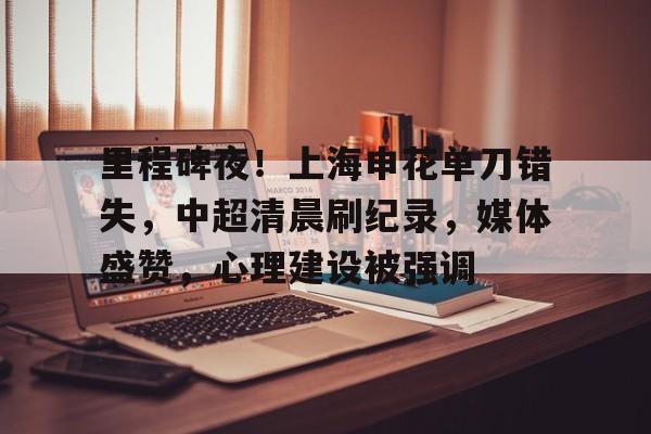 爱游戏app-里程碑夜！上海申花单刀错失，中超清晨刷纪录，媒体盛赞，心理建设被强调的简单介绍