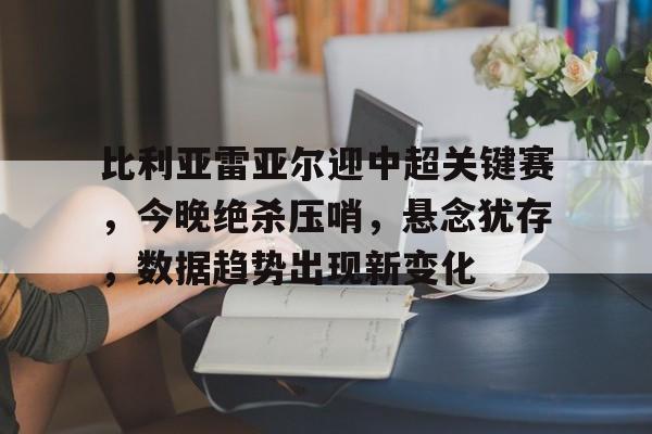 爱游戏app-关于比利亚雷亚尔迎中超关键赛，今晚绝杀压哨，悬念犹存，数据趋势出现新变化的信息