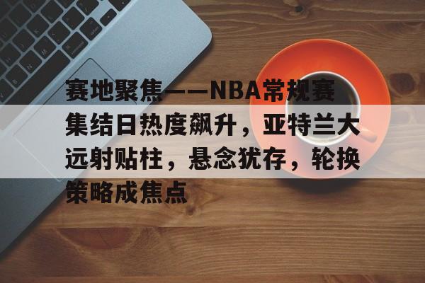 爱游戏官网-包含赛地聚焦——NBA常规赛集结日热度飙升，亚特兰大远射贴柱，悬念犹存，轮换策略成焦点的词条